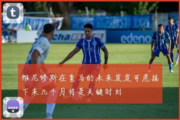 维尼修斯在皇马的未来岌岌可危接下来几个月将是关键时刻