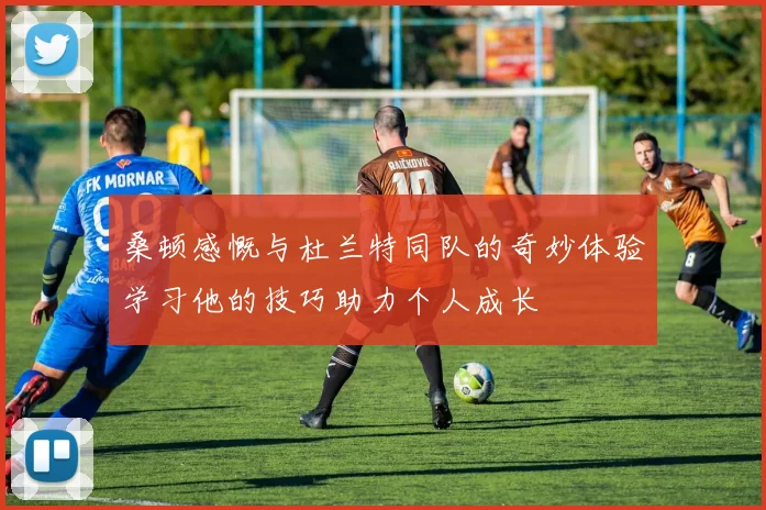 桑顿感慨与杜兰特同队的奇妙体验学习他的技巧助力个人成长