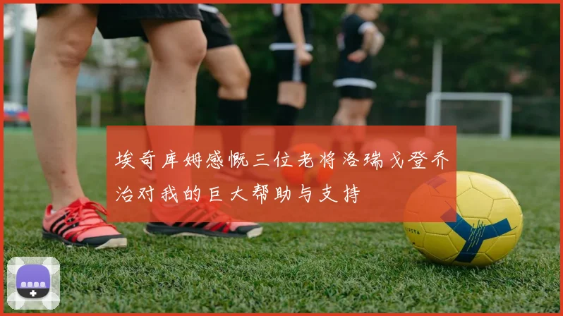 埃奇库姆感慨三位老将洛瑞戈登乔治对我的巨大帮助与支持