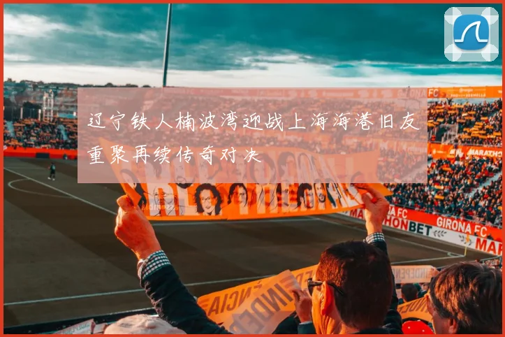 辽宁铁人楠波湾迎战上海海港旧友重聚再续传奇对决