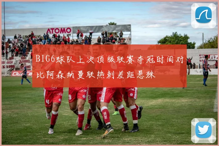 BIG6球队上次顶级联赛夺冠时间对比阿森纳曼联热刺差距悬殊