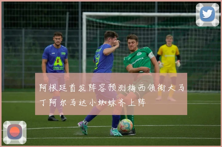 阿根廷首发阵容预测梅西领衔大马丁阿尔马达小蜘蛛齐上阵