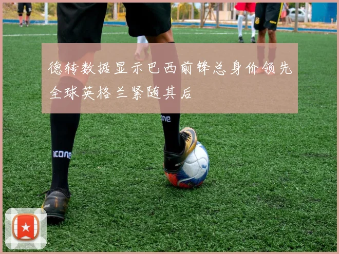 德转数据显示巴西前锋总身价领先全球英格兰紧随其后