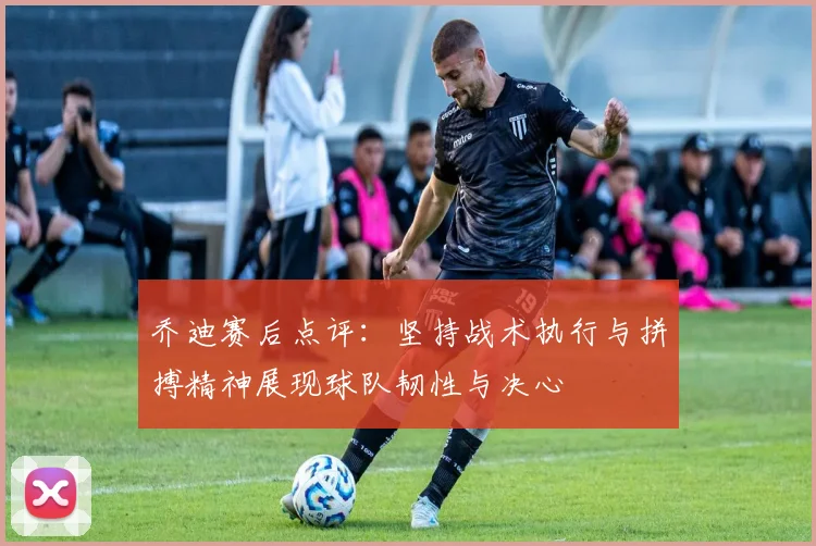 乔迪赛后点评：坚持战术执行与拼搏精神展现球队韧性与决心