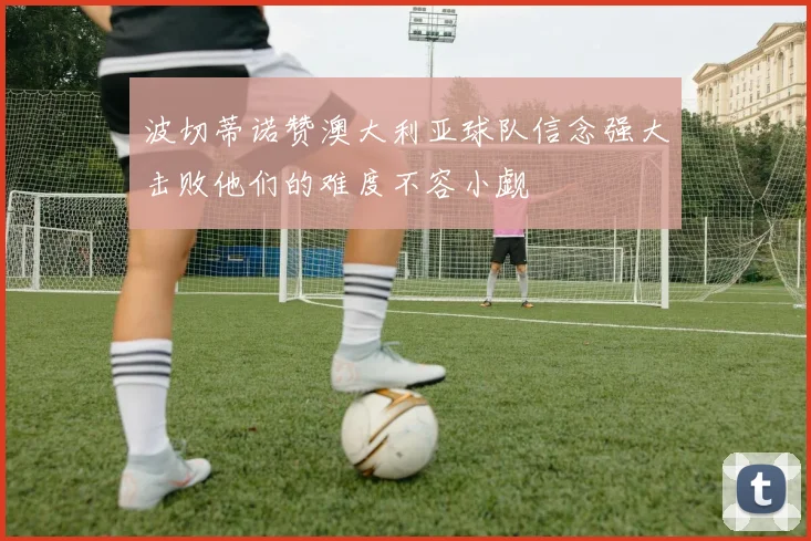 波切蒂诺赞澳大利亚球队信念强大击败他们的难度不容小觑