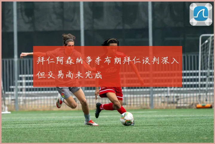 拜仁阿森纳争夺布朗拜仁谈判深入但交易尚未完成