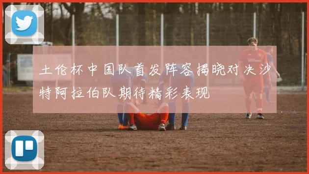 土伦杯中国队首发阵容揭晓对决沙特阿拉伯队期待精彩表现