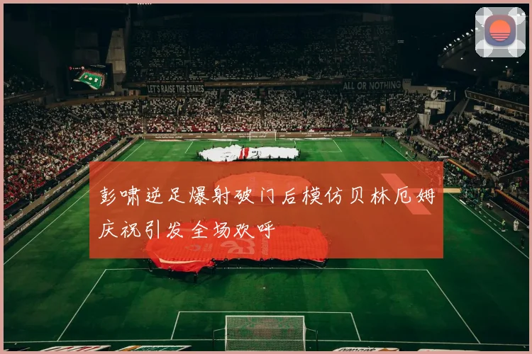 彭啸逆足爆射破门后模仿贝林厄姆庆祝引发全场欢呼