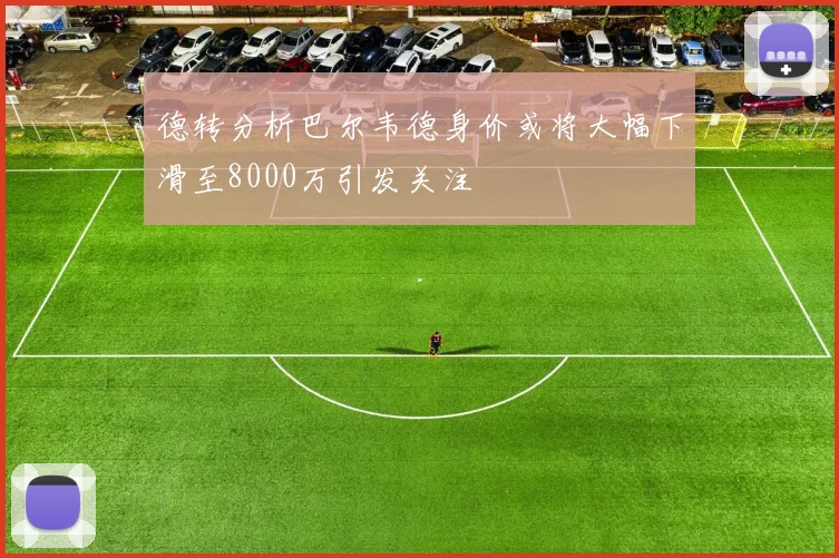 德转分析巴尔韦德身价或将大幅下滑至8000万引发关注