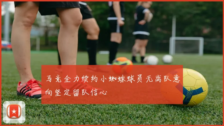马竞全力续约小蜘蛛球员无离队意向坚定留队信心